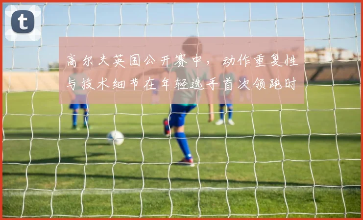 高尔夫英国公开赛中，动作重复性与技术细节在年轻选手首次领跑时如何互相影响