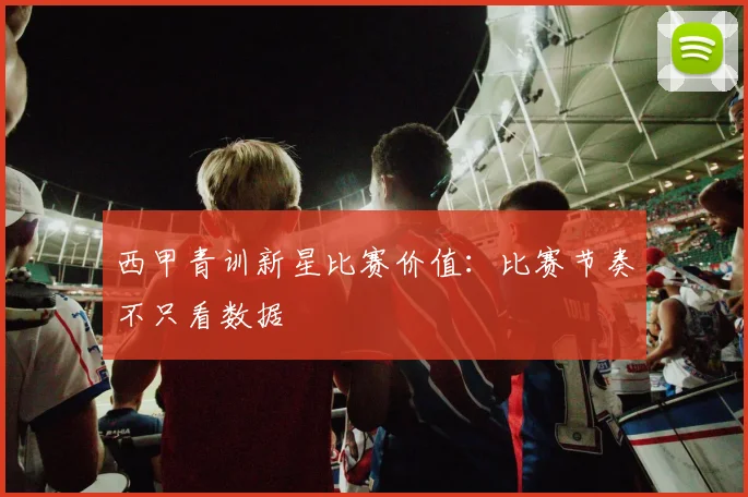 西甲青训新星比赛价值：比赛节奏不只看数据