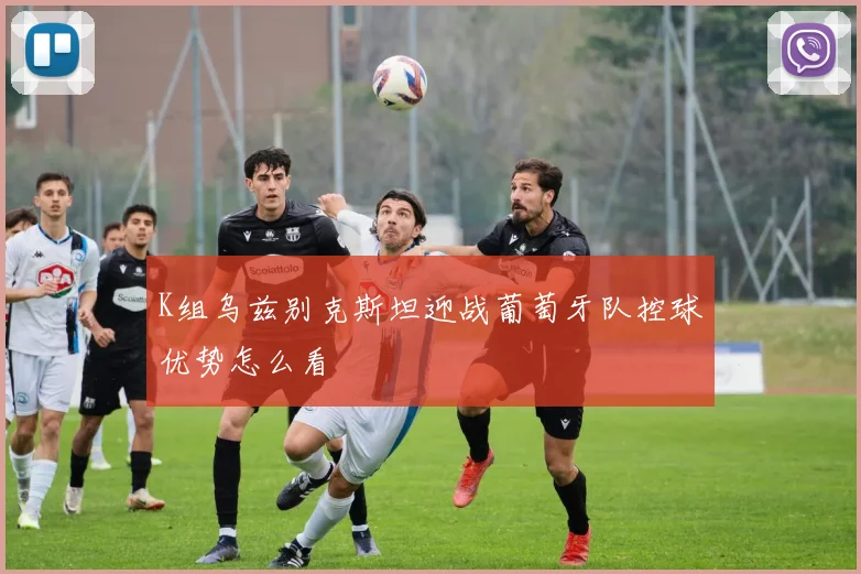 K组乌兹别克斯坦迎战葡萄牙队控球优势怎么看