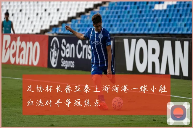 足协杯长春亚泰上海海港一球小胜血洗对手争冠焦点