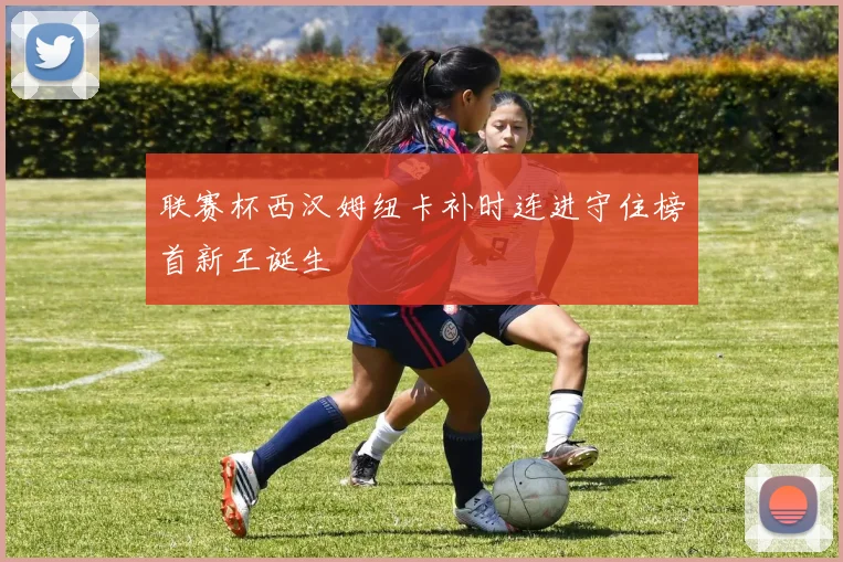 联赛杯西汉姆纽卡补时连进守住榜首新王诞生