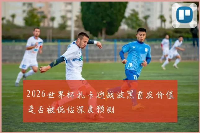 2026世界杯扎卡迎战波黑首发价值是否被低估深度预测