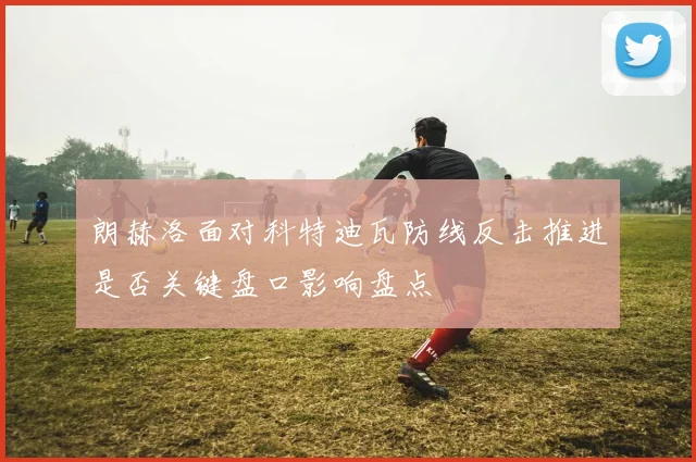 朗赫洛面对科特迪瓦防线反击推进是否关键盘口影响盘点