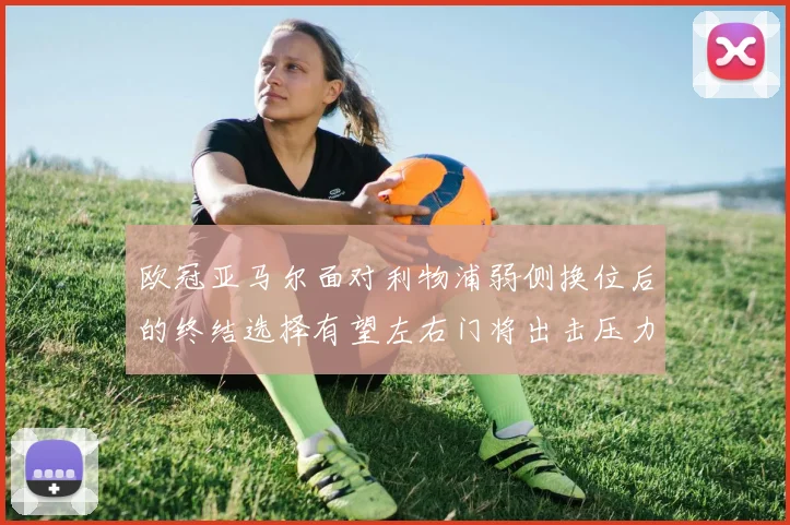 欧冠亚马尔面对利物浦弱侧换位后的终结选择有望左右门将出击压力