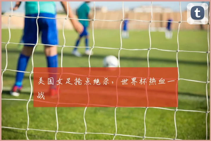 美国女足抢点绝杀，世界杯热血一战
