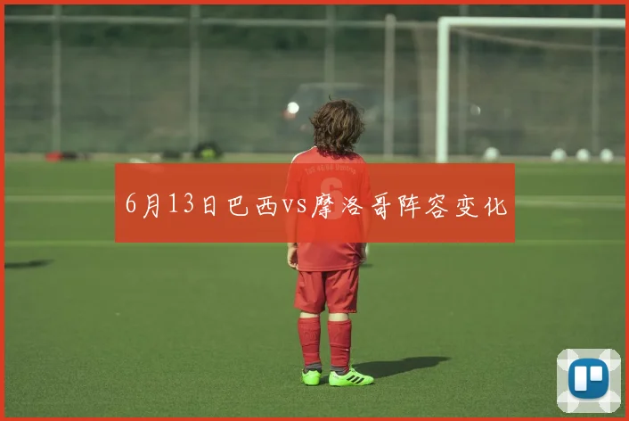 6月13日巴西vs摩洛哥阵容变化