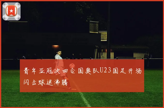 青年亚冠次回合国奥队U23国足开场闪击球迷沸腾