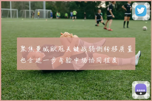 聚焦曼城欧冠关键战弱侧转移质量也会进一步考验中场协同程度