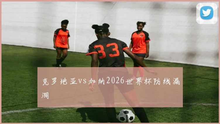 克罗地亚vs加纳2026世界杯防线漏洞