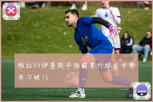维拉vs伊普斯半场前界外球后中锋单刀破门