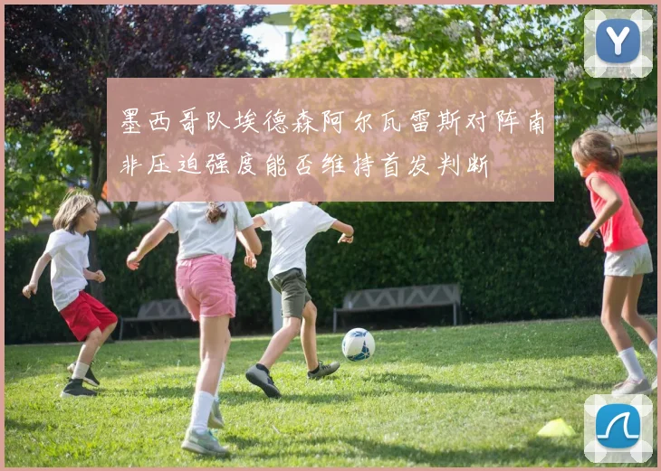 墨西哥队埃德森阿尔瓦雷斯对阵南非压迫强度能否维持首发判断