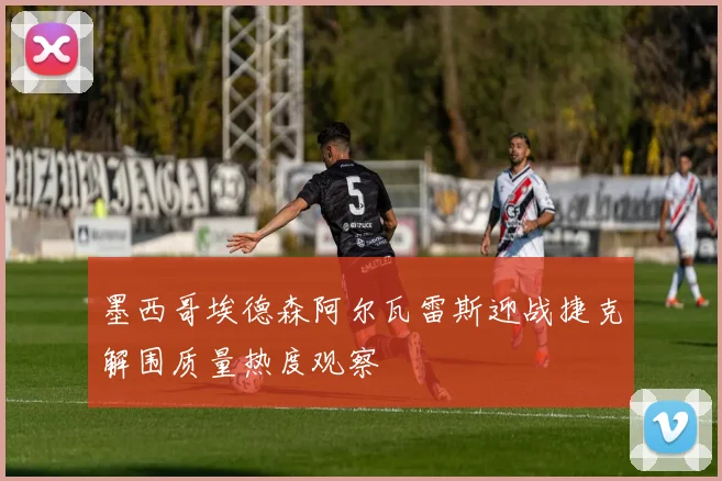 墨西哥埃德森阿尔瓦雷斯迎战捷克解围质量热度观察