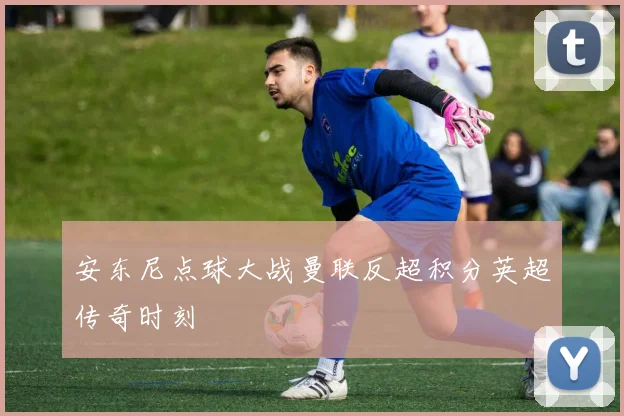 安东尼点球大战曼联反超积分英超传奇时刻