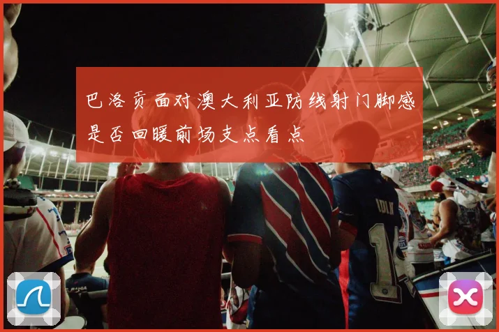 巴洛贡面对澳大利亚防线射门脚感是否回暖前场支点看点