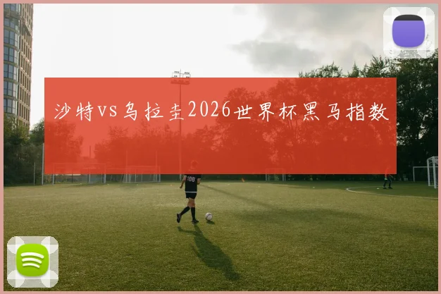 沙特vs乌拉圭2026世界杯黑马指数