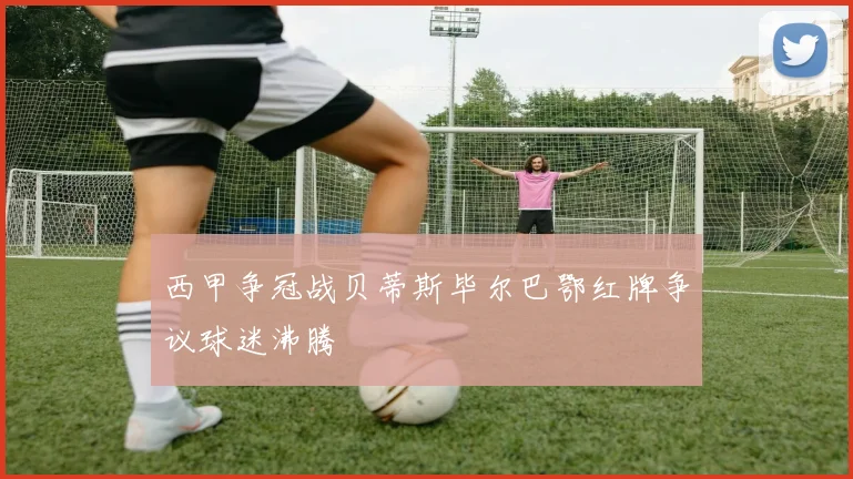 西甲争冠战贝蒂斯毕尔巴鄂红牌争议球迷沸腾