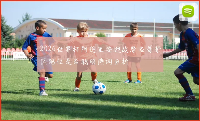 2026世界杯阿德里安迎战摩洛哥禁区跑位是否聪明热词分析