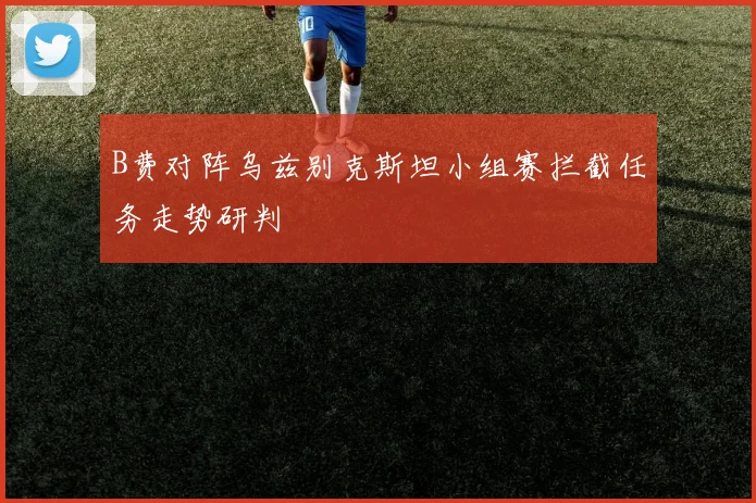 B费对阵乌兹别克斯坦小组赛拦截任务走势研判