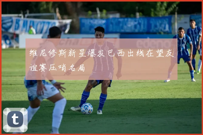 维尼修斯新星爆发巴西出线在望友谊赛压哨名局