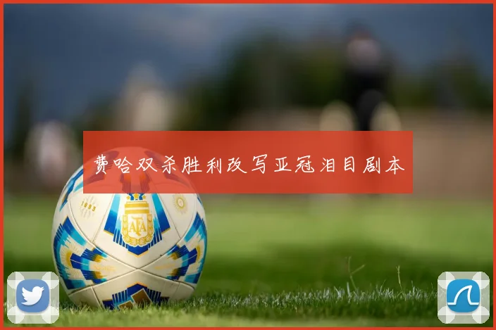 费哈双杀胜利改写亚冠泪目剧本