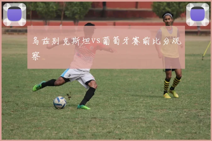 乌兹别克斯坦vs葡萄牙赛前比分观察