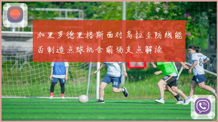 加里罗德里格斯面对乌拉圭防线能否制造点球机会前场支点解读