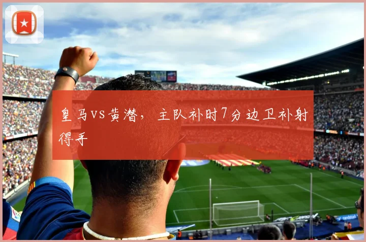 皇马vs黄潜,主队补时7分边卫补射得手