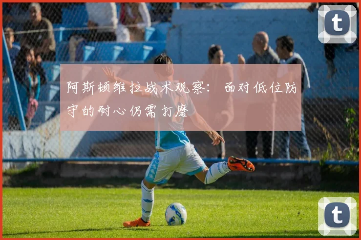 阿斯顿维拉战术观察:面对低位防守的耐心仍需打磨