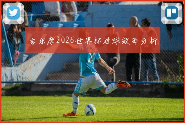 吉尔摩2026世界杯进球效率分析