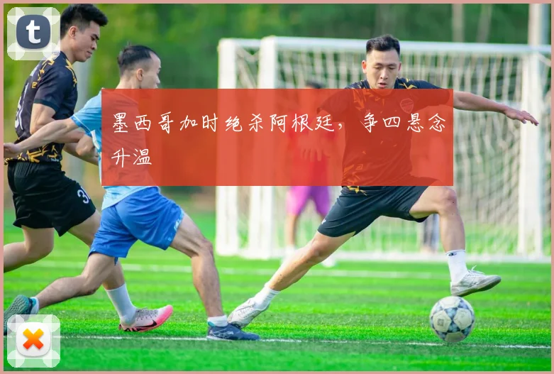 墨西哥加时绝杀阿根廷，争四悬念升温