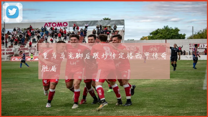皇马马竞脚后跟妙传定格西甲传奇胜局