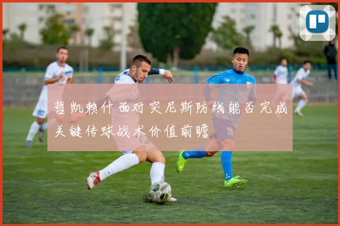 哲凯赖什面对突尼斯防线能否完成关键传球战术价值前瞻