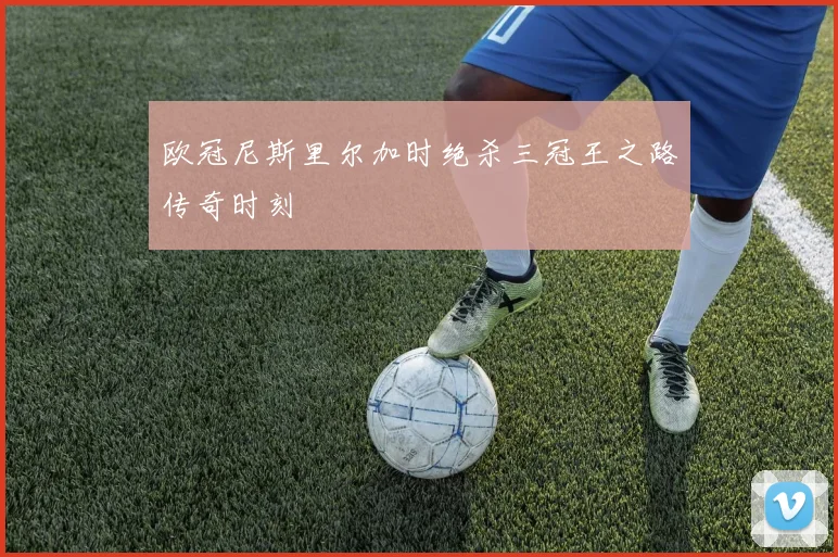 欧冠尼斯里尔加时绝杀三冠王之路传奇时刻