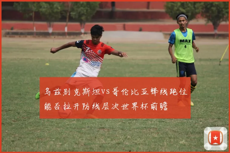 乌兹别克斯坦vs哥伦比亚锋线跑位能否拉开防线层次世界杯前瞻