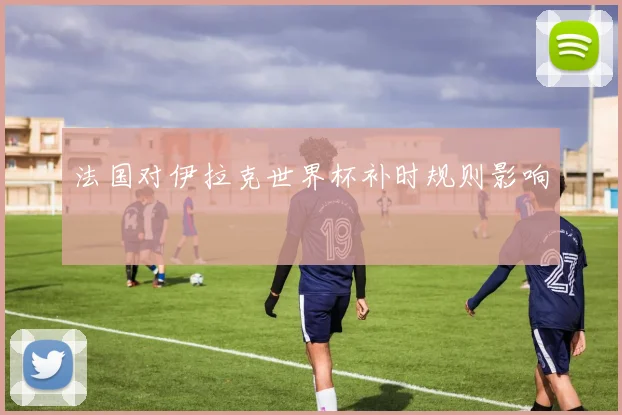 法国对伊拉克世界杯补时规则影响