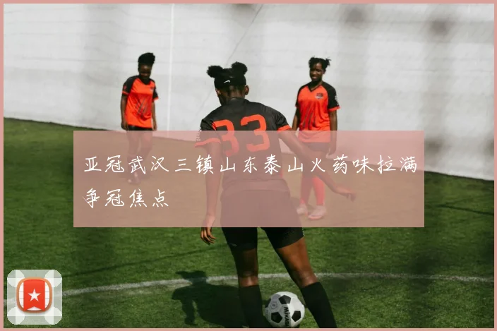亚冠武汉三镇山东泰山火药味拉满争冠焦点