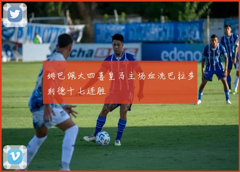姆巴佩大四喜皇马主场血洗巴拉多利德十七连胜