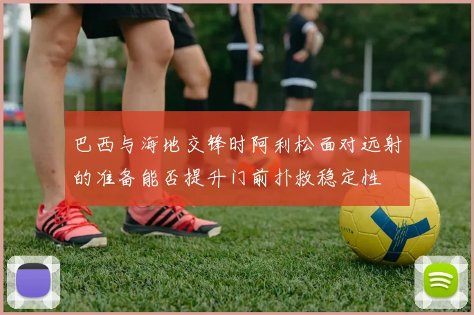 巴西与海地交锋时阿利松面对远射的准备能否提升门前扑救稳定性