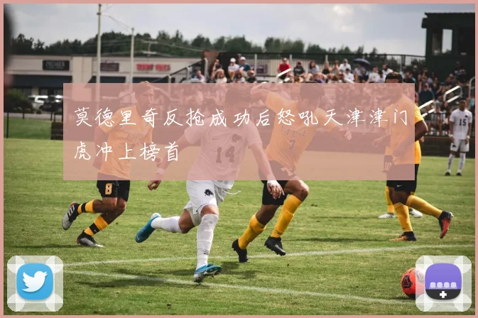 莫德里奇反抢成功后怒吼天津津门虎冲上榜首
