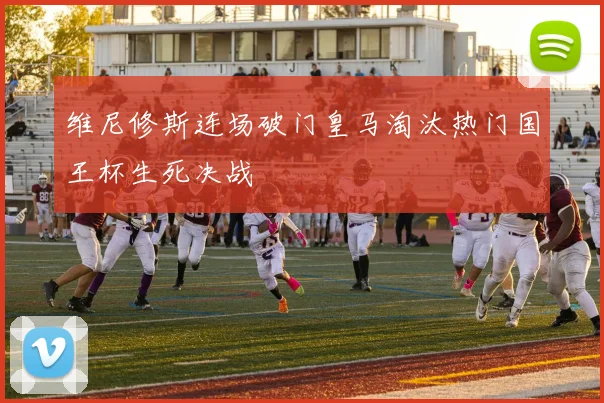 维尼修斯连场破门皇马淘汰热门国王杯生死决战