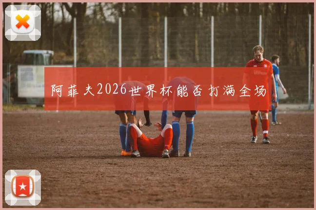 阿菲夫2026世界杯能否打满全场