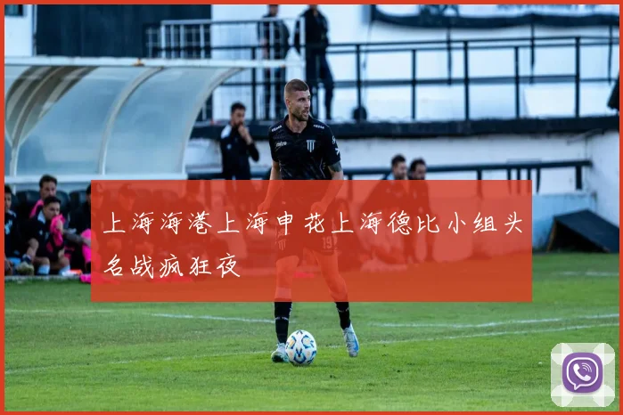 上海海港上海申花上海德比小组头名战疯狂夜