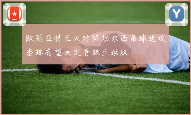 欧冠亚特兰大对阵切尔西角球进攻套路有望决定晋级主动权