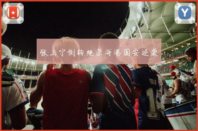 张玉宁倒钩绝杀海港国安逆袭