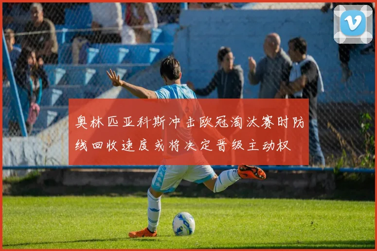 奥林匹亚科斯冲击欧冠淘汰赛时防线回收速度或将决定晋级主动权