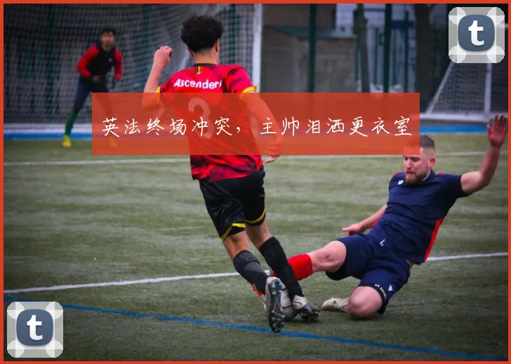 英法终场冲突，主帅泪洒更衣室