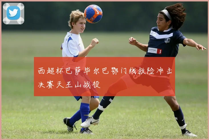 西超杯巴萨毕尔巴鄂门线救险冲击决赛天王山战役
