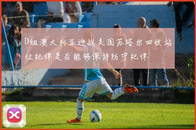 D组澳大利亚迎战美国苏塔尔回收站位纪律是否能够保持防守纪律