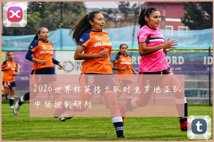 2026世界杯英格兰队对克罗地亚队中场控制研判