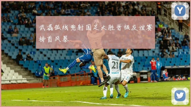 武磊弧线兜射国足大胜晋级友谊赛榜首风暴